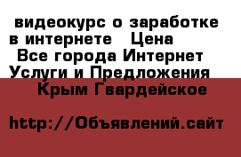 видеокурс о заработке в интернете › Цена ­ 970 - Все города Интернет » Услуги и Предложения   . Крым,Гвардейское